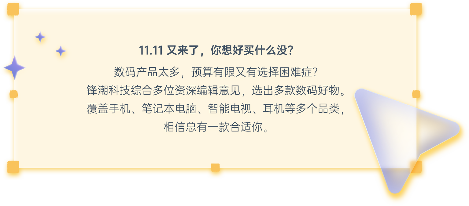 11.11又来了，你想好买什么没？数码产品太多，囊中羞涩又有选择困难症？锋潮科技综合多位资深编辑意见，选出多款数码好物。覆盖手机、笔记本电脑、智能电视、耳机等多个品类，相信总有一款合适你。