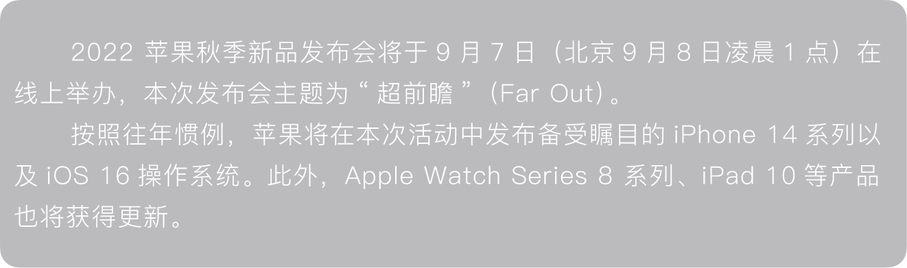 2022 苹果秋季新品发布会将于9月7日（北京9月8日凌晨1点）在线上举办，本次发布会主题为“超前瞻”（Far Out）。按照往年惯例，苹果将在本次活动中发布备受瞩目的iPhone 14系列以及iOS 16操作系统。此外，Apple Watch Series 8 系列、iPad 10等产品也将获得更新。