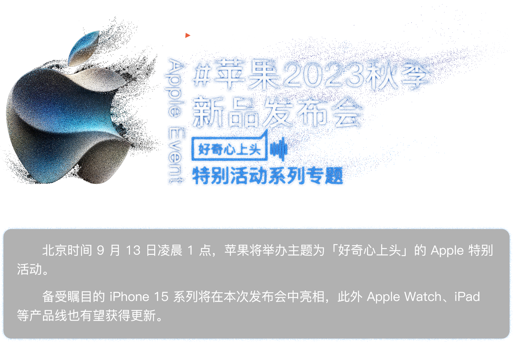 苹果 2023 秋季新品发布会专题：北京时间9月13日凌晨1点，苹果将举办主题为“好奇心上头”的Apple特别活动。备受瞩目的iPhone 15系列将在本次发布会中亮相，此外Apple Watch、iPad等产品线也有望获得更新。